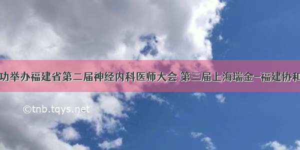 神经内科成功举办福建省第二届神经内科医师大会 第三届上海瑞金-福建协和神经内科高