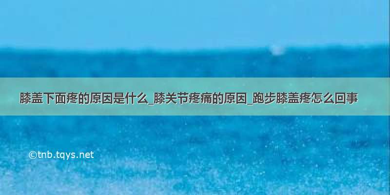 膝盖下面疼的原因是什么_膝关节疼痛的原因_跑步膝盖疼怎么回事