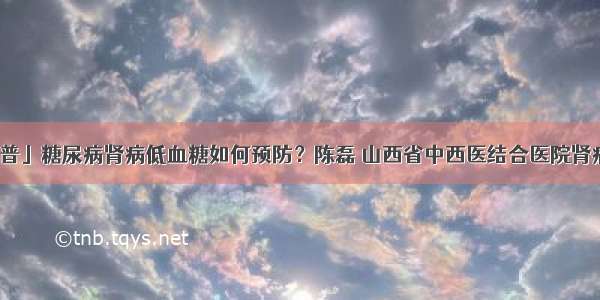 「科普」糖尿病肾病低血糖如何预防？陈磊 山西省中西医结合医院肾病一科