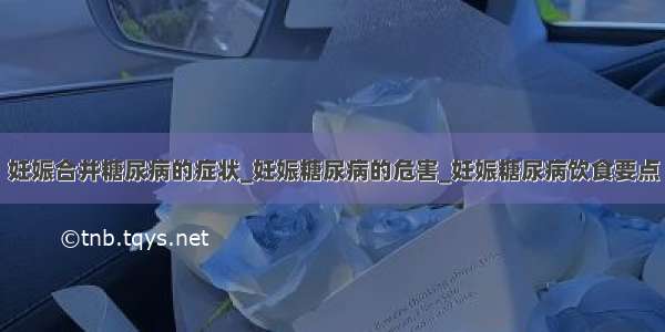 妊娠合并糖尿病的症状_妊娠糖尿病的危害_妊娠糖尿病饮食要点