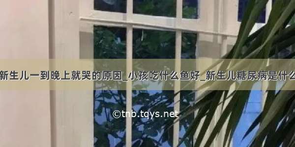 新生儿一到晚上就哭的原因_小孩吃什么鱼好_新生儿糖尿病是什么