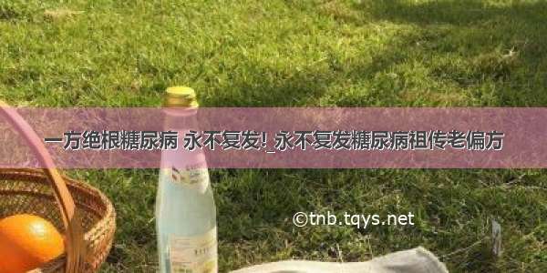 一方绝根糖尿病 永不复发!_永不复发糖尿病祖传老偏方