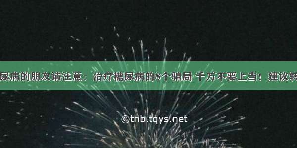 糖尿病的朋友请注意：治疗糖尿病的8个骗局 千万不要上当！建议转发