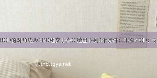 已知：四边形ABCD的对角线AC BD相交于点O 给出下列4个条件：①AB∥CD；②OA=OC；③A