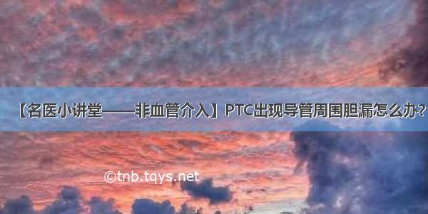 【名医小讲堂——非血管介入】PTC出现导管周围胆漏怎么办？