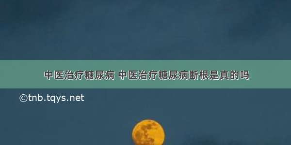 中医治疗糖尿病 中医治疗糖尿病断根是真的吗