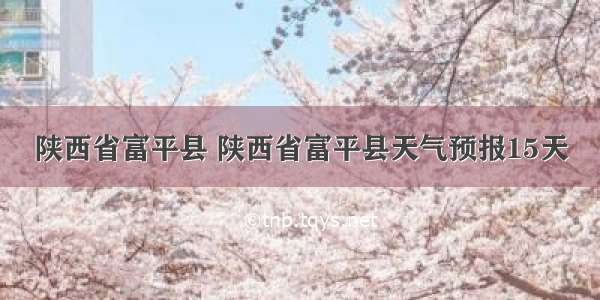 陕西省富平县 陕西省富平县天气预报15天