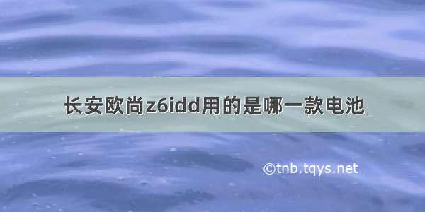 长安欧尚z6idd用的是哪一款电池