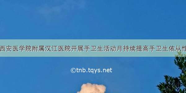 西安医学院附属汉江医院开展手卫生活动月持续提高手卫生依从性