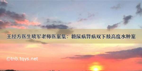 王经方医生晓军老师医案集：糖尿病肾病双下肢高度水肿案