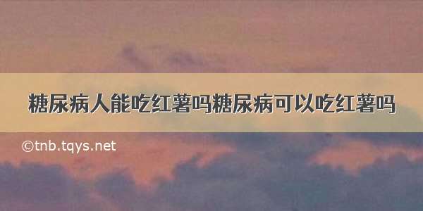 糖尿病人能吃红薯吗糖尿病可以吃红薯吗