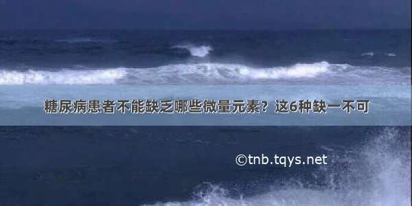 糖尿病患者不能缺乏哪些微量元素？这6种缺一不可