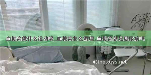 血糖高做什么运动呢_血糖高怎么调理_血糖高就是糖尿病吗