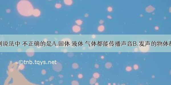 单选题下列说法中 不正确的是A.固体 液体 气体都能传播声音B.发声的物体都在振动C.