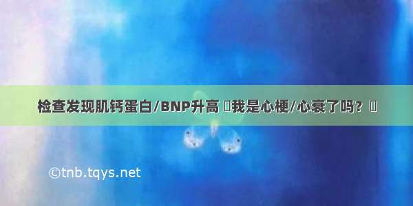 检查发现肌钙蛋白/BNP升高 ​我是心梗/心衰了吗？​