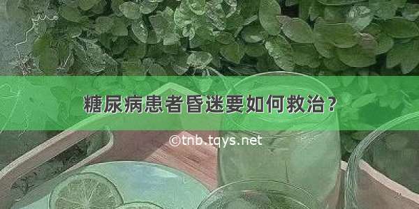 糖尿病患者昏迷要如何救治？