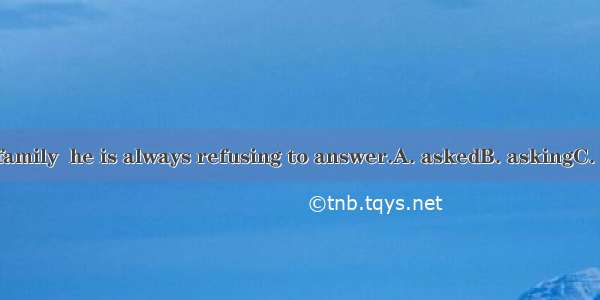 When about his family  he is always refusing to answer.A. askedB. askingC. being askedD. m