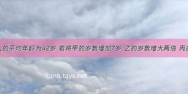 甲乙丙三人的平均年龄为42岁 若将甲的岁数增加7岁 乙的岁数增大两倍 丙的岁数缩小