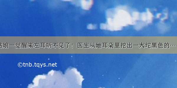 姑娘一觉醒来左耳听不见了！医生从她耳朵里挖出一大坨黑色的……