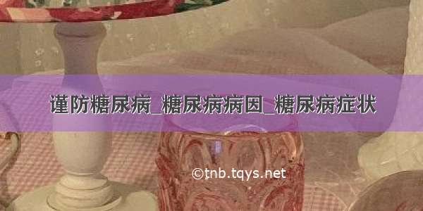 谨防糖尿病_糖尿病病因_糖尿病症状