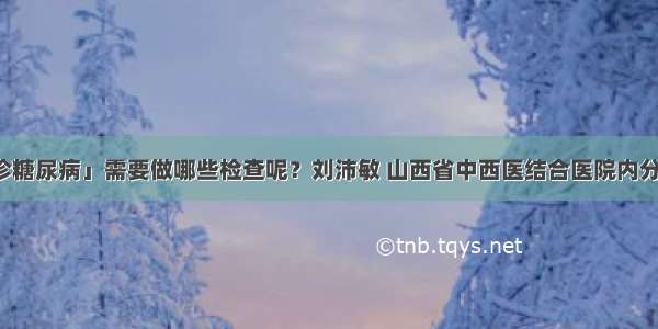 「确诊糖尿病」需要做哪些检查呢？刘沛敏 山西省中西医结合医院内分泌二科