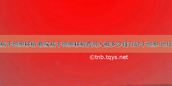 糖尿病干细胞移植 糖尿病干细胞移植费用大概多少钱百龄干细胞.地址多少