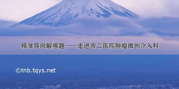 精准导向解难题——走进市二医院肿瘤微创介入科