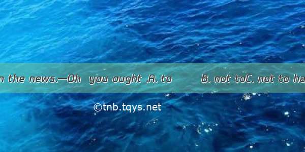 —I didn’t tell him the news.—Oh  you ought .A. to 　　 B. not toC. not to have 　D. to have