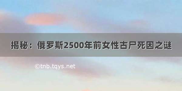 揭秘：俄罗斯2500年前女性古尸死因之谜