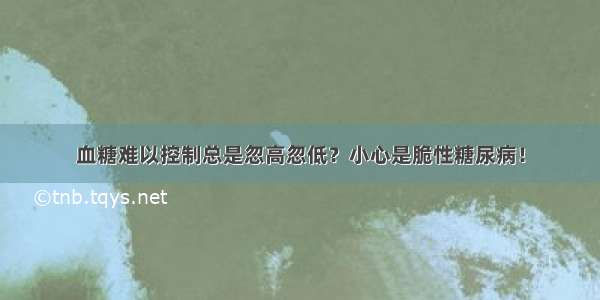 血糖难以控制总是忽高忽低？小心是脆性糖尿病！