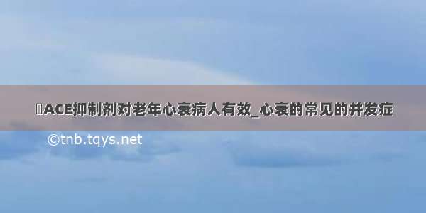 ​ACE抑制剂对老年心衰病人有效_心衰的常见的并发症