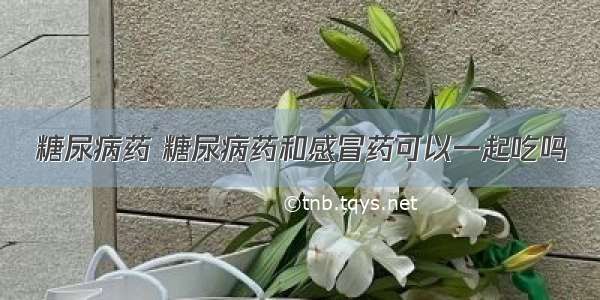 糖尿病药 糖尿病药和感冒药可以一起吃吗