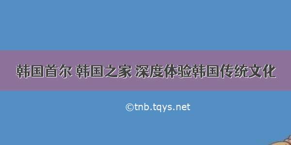 韩国首尔 韩国之家 深度体验韩国传统文化