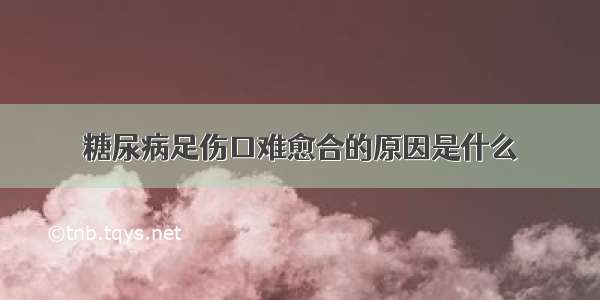 糖尿病足伤口难愈合的原因是什么