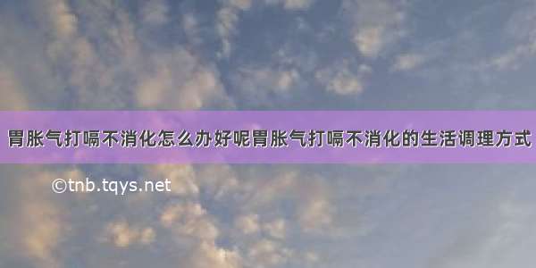 胃胀气打嗝不消化怎么办好呢胃胀气打嗝不消化的生活调理方式