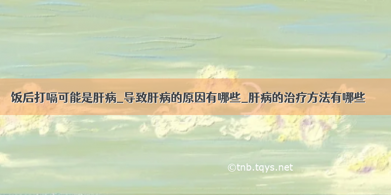 饭后打嗝可能是肝病_导致肝病的原因有哪些_肝病的治疗方法有哪些