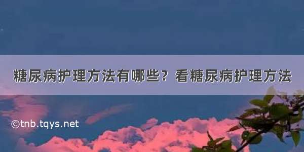 糖尿病护理方法有哪些？看糖尿病护理方法