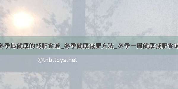 冬季最健康的减肥食谱_冬季健康减肥方法_冬季一周健康减肥食谱