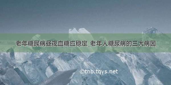 老年糖尿病昼夜血糖应稳定_老年人糖尿病的三大病因