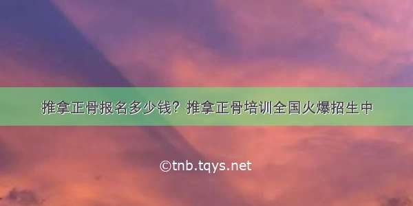 推拿正骨报名多少钱？推拿正骨培训全国火爆招生中