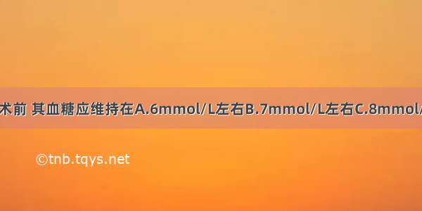 糖尿病病人大手术前 其血糖应维持在A.6mmol/L左右B.7mmol/L左右C.8mmol/L左右D.9mmol