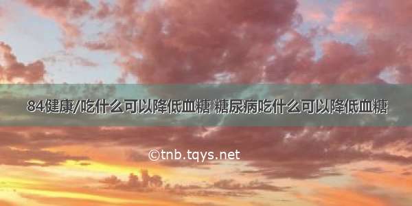 84健康/吃什么可以降低血糖 糖尿病吃什么可以降低血糖