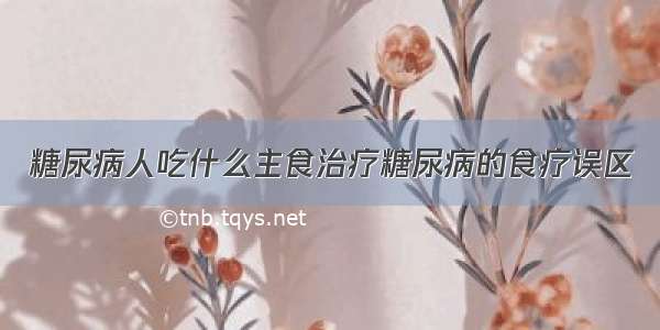 糖尿病人吃什么主食治疗糖尿病的食疗误区