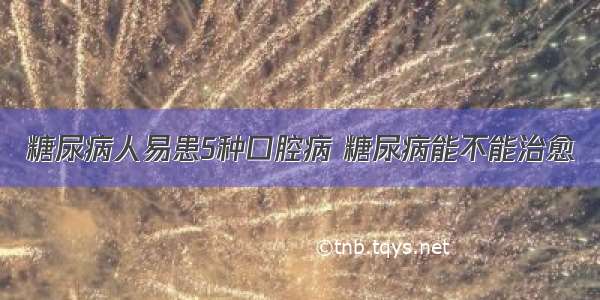 糖尿病人易患5种口腔病 糖尿病能不能治愈