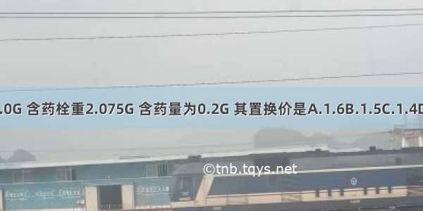 某栓剂空白栓重2.0G 含药栓重2.075G 含药量为0.2G 其置换价是A.1.6B.1.5C.1.4D.1.3E.1.2ABCDE