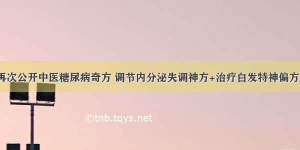 韩玉森教授再次公开中医糖尿病奇方 调节内分泌失调神方+治疗白发特神偏方+夏季重在如