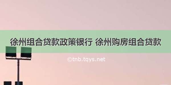 徐州组合贷款政策银行 徐州购房组合贷款