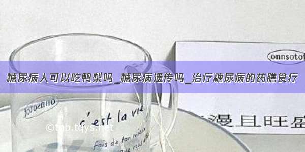 糖尿病人可以吃鸭梨吗_糖尿病遗传吗_治疗糖尿病的药膳食疗