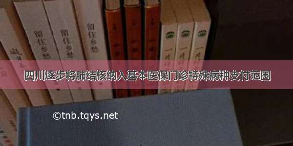 四川逐步将肺结核纳入基本医保门诊特殊病种支付范围