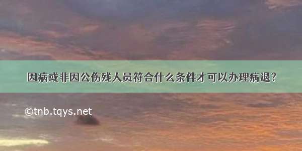 因病或非因公伤残人员符合什么条件才可以办理病退？